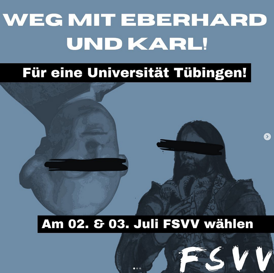 Plakat mit blauem Hintergrund und den weißen Schriftzügen ‚WEG MIT EBERHARD UND KARL!‘ und ‚Für eine Universität Tübingen!‘. Darunter schwarz-weiß dargestellte Porträts zweier historischer Männer mit schwarzen Balken über den Augen. Unten steht in einem schwarzen Balken: ‚Am 02. & 03. Juli FSVV wählen‘. In der unteren rechten Ecke das Logo ‚FSVV‘ in weißer, pinselartiger Schrift.